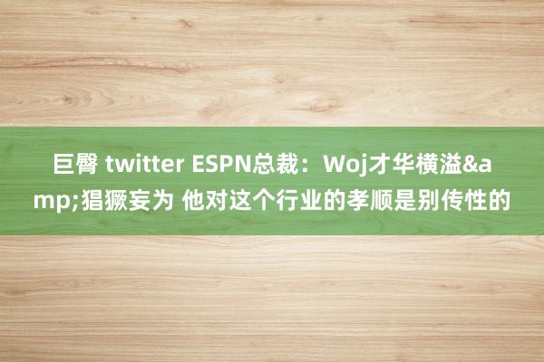 巨臀 twitter ESPN总裁：Woj才华横溢&猖獗妄为 他对这个行业的孝顺是别传性的