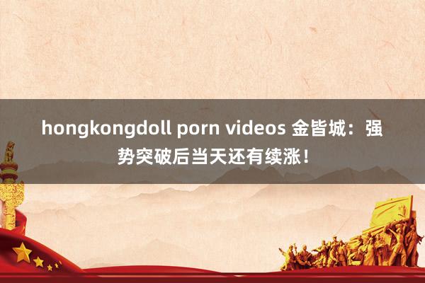 hongkongdoll porn videos 金皆城：强势突破后当天还有续涨！