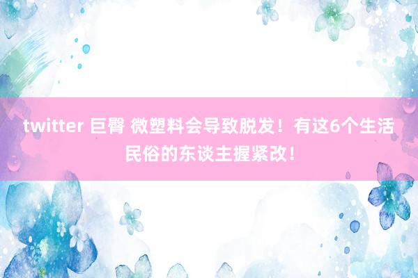 twitter 巨臀 微塑料会导致脱发！有这6个生活民俗的东谈主握紧改！