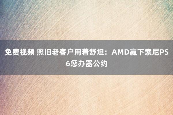 免费视频 照旧老客户用着舒坦：AMD赢下索尼PS6惩办器公约