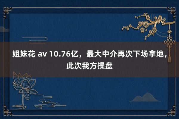 姐妹花 av 10.76亿，最大中介再次下场拿地，此次我方操盘