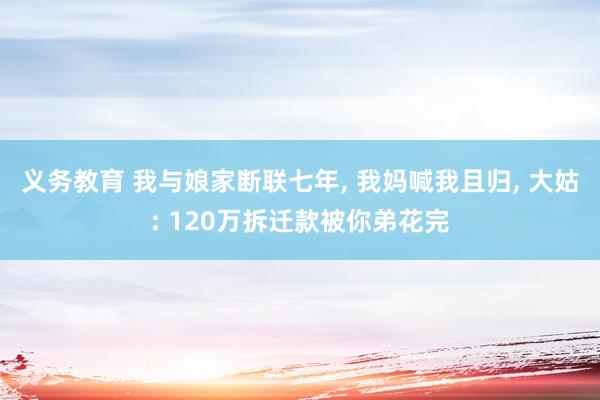 义务教育 我与娘家断联七年， 我妈喊我且归， 大姑: 120万拆迁款被你弟花完