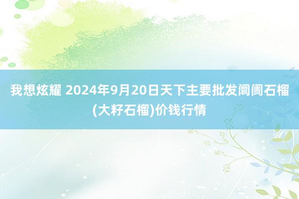 我想炫耀 2024年9月20日天下主要批发阛阓石榴(大籽石榴)价钱行情