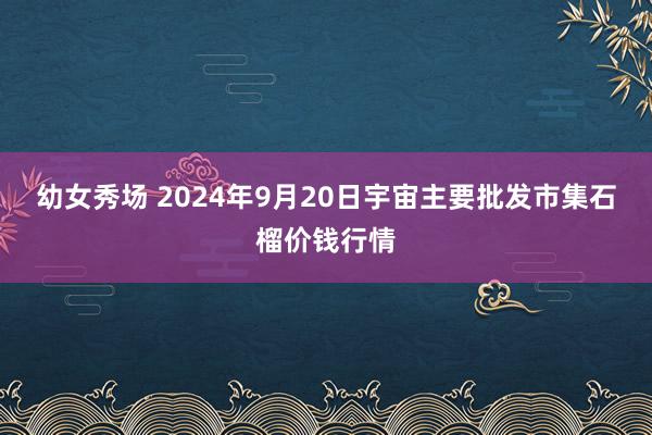 幼女秀场 2024年9月20日宇宙主要批发市集石榴价钱行情