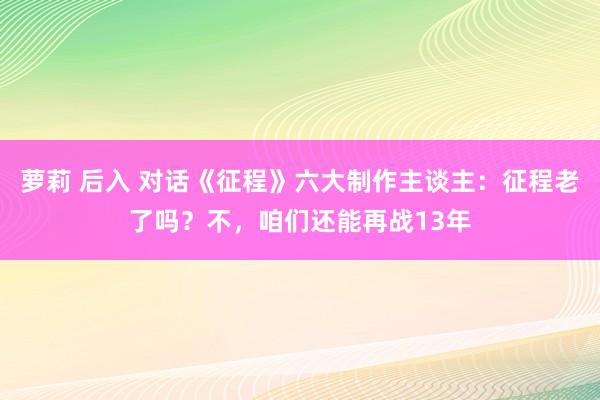 萝莉 后入 对话《征程》六大制作主谈主：征程老了吗？不，咱们还能再战13年