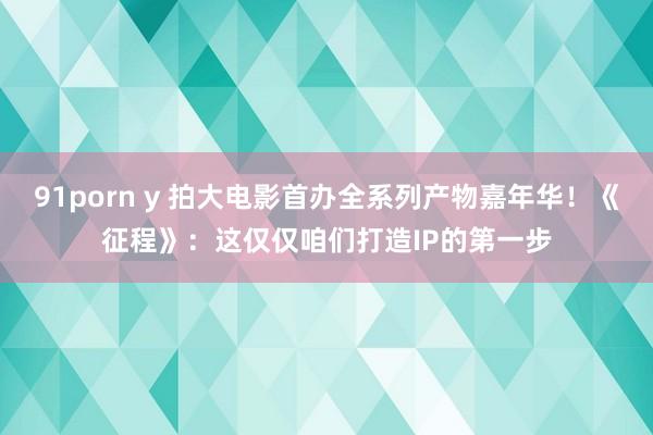 91porn y 拍大电影首办全系列产物嘉年华！《征程》：这仅仅咱们打造IP的第一步