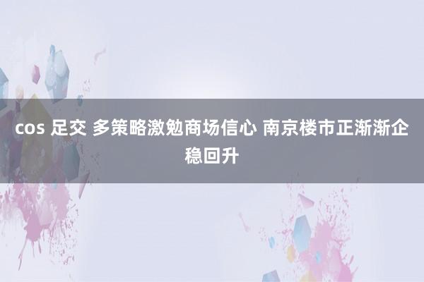 cos 足交 多策略激勉商场信心 南京楼市正渐渐企稳回升