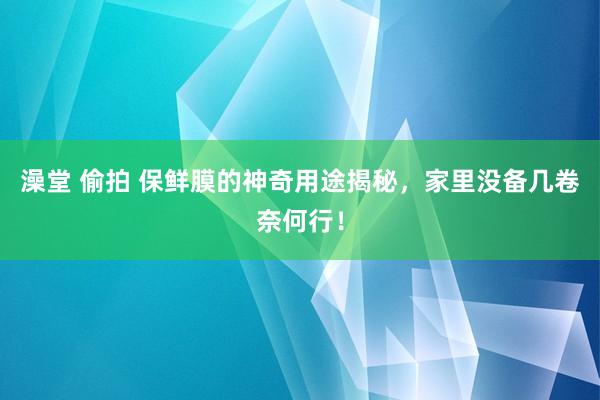 澡堂 偷拍 保鲜膜的神奇用途揭秘，家里没备几卷奈何行！