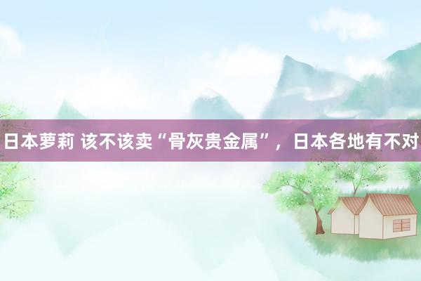 日本萝莉 该不该卖“骨灰贵金属”，日本各地有不对