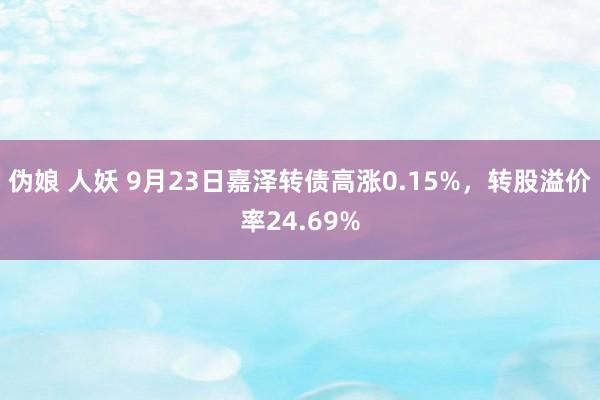 伪娘 人妖 9月23日嘉泽转债高涨0.15%，转股溢价率24.69%