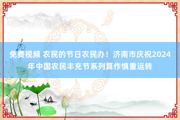 免费视频 农民的节日农民办！济南市庆祝2024年中国农民丰充节系列算作慎重运转