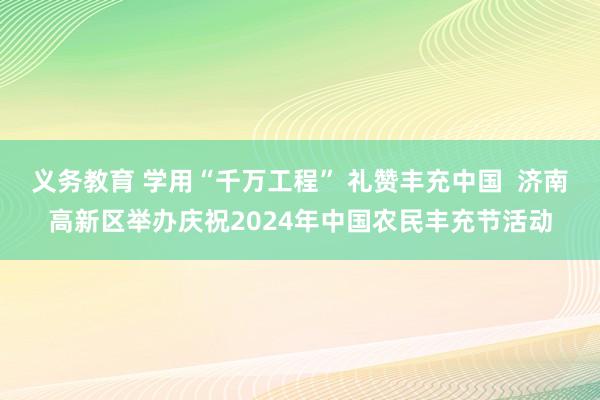 义务教育 学用“千万工程” 礼赞丰充中国  济南高新区举办庆祝2024年中国农民丰充节活动