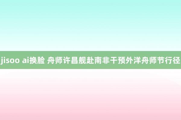 jisoo ai换脸 舟师许昌舰赴南非干预外洋舟师节行径