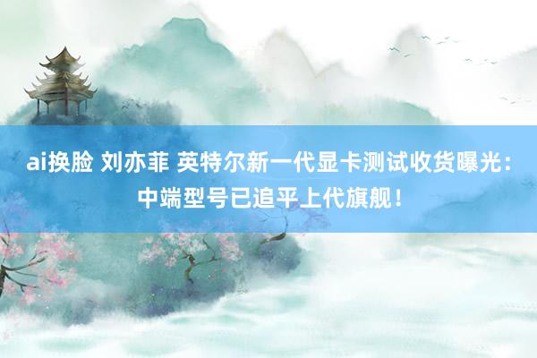 ai换脸 刘亦菲 英特尔新一代显卡测试收货曝光：中端型号已追平上代旗舰！