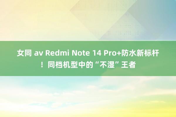 女同 av Redmi Note 14 Pro+防水新标杆！同档机型中的“不湿”王者