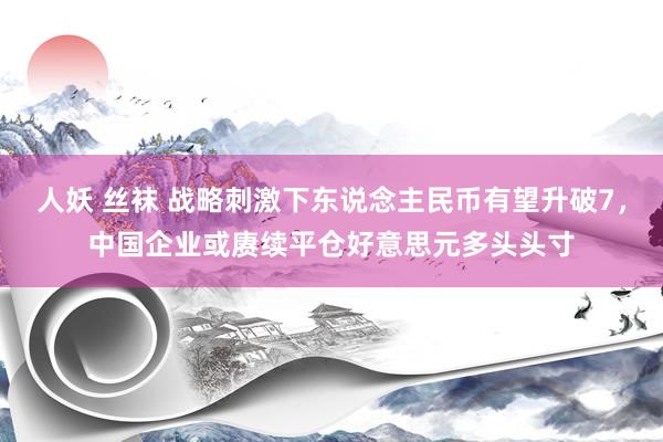 人妖 丝袜 战略刺激下东说念主民币有望升破7，中国企业或赓续平仓好意思元多头头寸