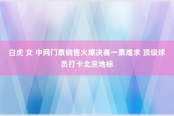 白虎 女 中网门票销售火爆决赛一票难求 顶级球员打卡北京地标