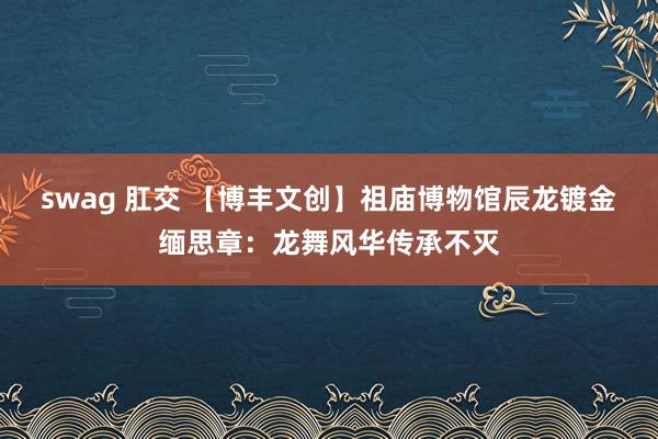 swag 肛交 【博丰文创】祖庙博物馆辰龙镀金缅思章：龙舞风华传承不灭