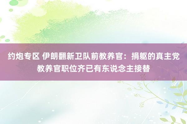 约炮专区 伊朗翻新卫队前教养官：捐躯的真主党教养官职位齐已有东说念主接替