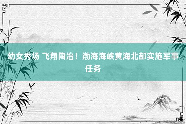 幼女秀场 飞翔陶冶！渤海海峡黄海北部实施军事任务