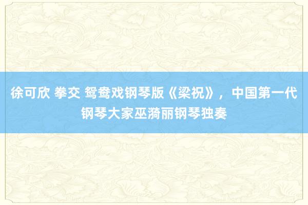 徐可欣 拳交 鸳鸯戏钢琴版《梁祝》，中国第一代钢琴大家巫漪丽钢琴独奏