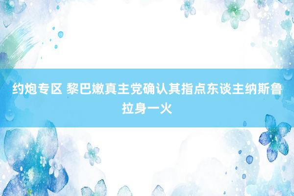 约炮专区 黎巴嫩真主党确认其指点东谈主纳斯鲁拉身一火