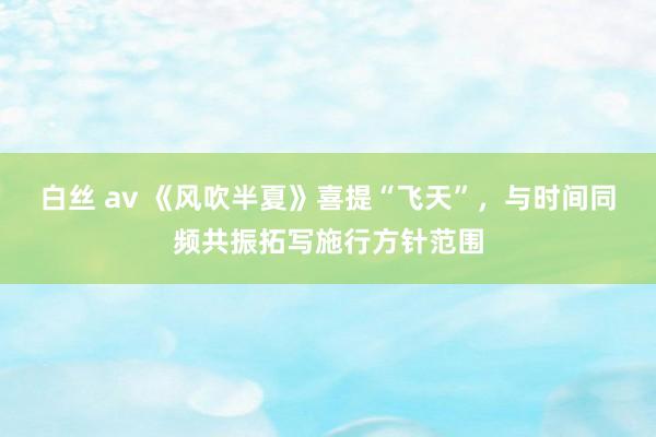 白丝 av 《风吹半夏》喜提“飞天”，与时间同频共振拓写施行方针范围