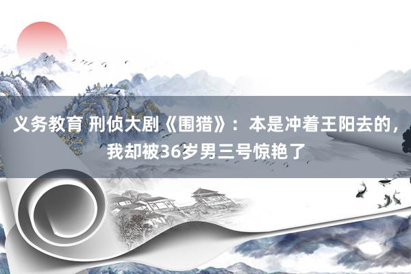 义务教育 刑侦大剧《围猎》：本是冲着王阳去的，我却被36岁男三号惊艳了