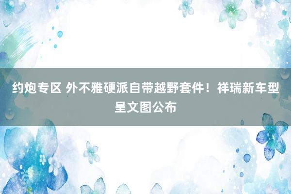 约炮专区 外不雅硬派自带越野套件！祥瑞新车型呈文图公布