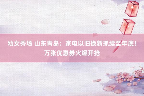 幼女秀场 山东青岛：家电以旧换新抓续至年底！万张优惠券火爆开抢