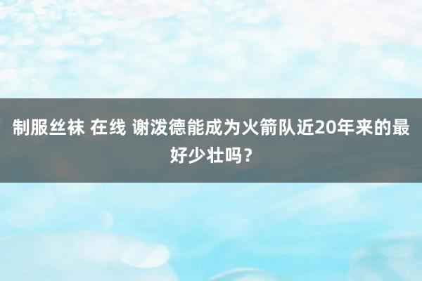 制服丝袜 在线 谢泼德能成为火箭队近20年来的最好少壮吗？