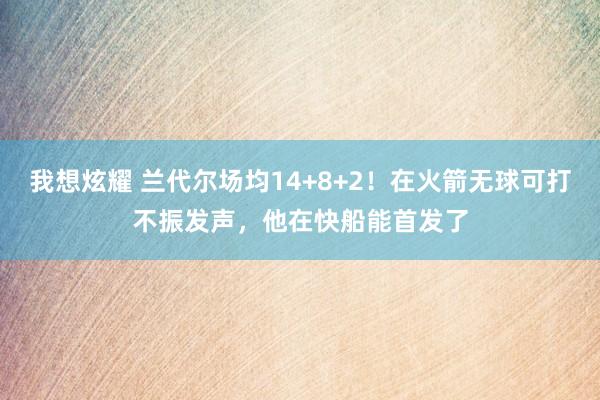 我想炫耀 兰代尔场均14+8+2！在火箭无球可打不振发声，他在快船能首发了