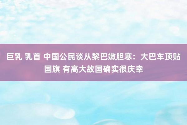 巨乳 乳首 中国公民谈从黎巴嫩胆寒：大巴车顶贴国旗 有高大故国确实很庆幸