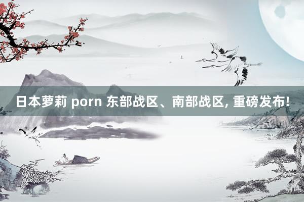 日本萝莉 porn 东部战区、南部战区， 重磅发布!