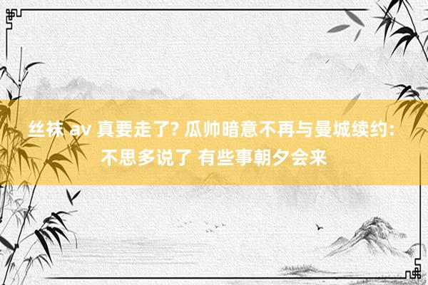 丝袜 av 真要走了? 瓜帅暗意不再与曼城续约: 不思多说了 有些事朝夕会来