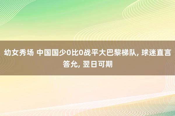 幼女秀场 中国国少0比0战平大巴黎梯队， 球迷直言答允， 翌日可期