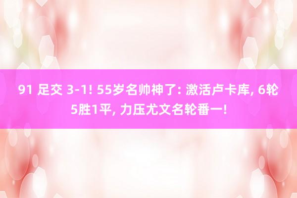 91 足交 3-1! 55岁名帅神了: 激活卢卡库， 6轮5胜1平， 力压尤文名轮番一!