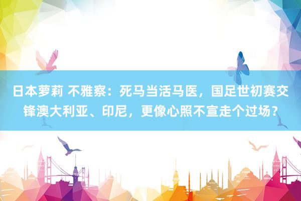 日本萝莉 不雅察：死马当活马医，国足世初赛交锋澳大利亚、印尼，更像心照不宣走个过场？