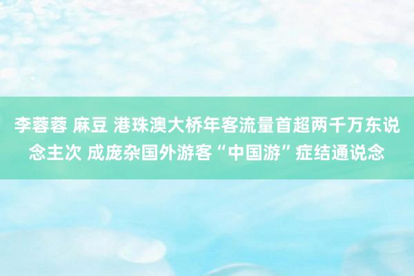 李蓉蓉 麻豆 港珠澳大桥年客流量首超两千万东说念主次 成庞杂国外游客“中国游”症结通说念