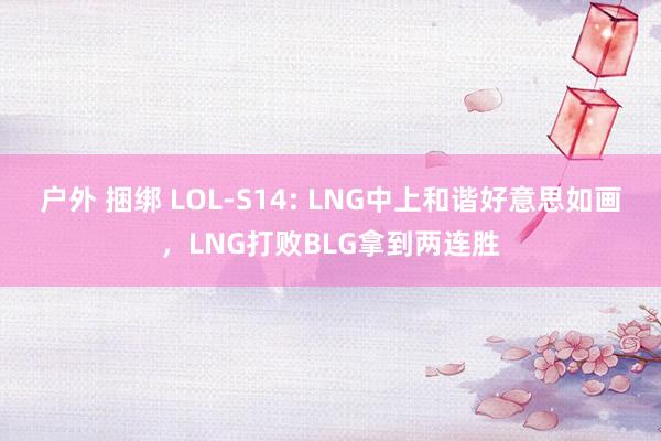 户外 捆绑 LOL-S14: LNG中上和谐好意思如画，LNG打败BLG拿到两连胜