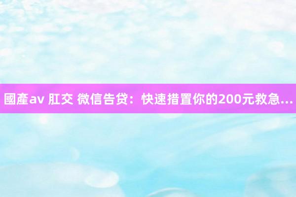 國產av 肛交 微信告贷：快速措置你的200元救急...