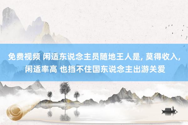 免费视频 闲适东说念主员随地王人是， 莫得收入， 闲适率高 也挡不住国东说念主出游关爱