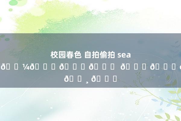 校园春色 自拍偷拍 seashore𓂂𓇼𓈒𓐍🐚 𓂂𓈒𓏸 🐋