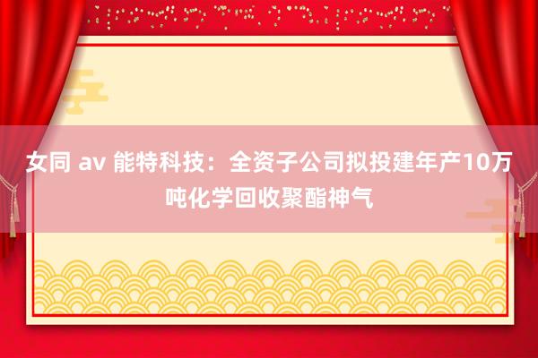 女同 av 能特科技：全资子公司拟投建年产10万吨化学回收聚酯神气