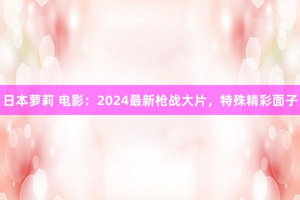 日本萝莉 电影：2024最新枪战大片，特殊精彩面子