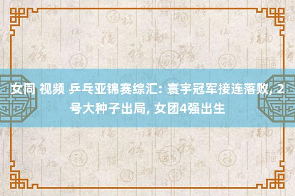 女同 视频 乒乓亚锦赛综汇: 寰宇冠军接连落败， 2号大种子出局， 女团4强出生