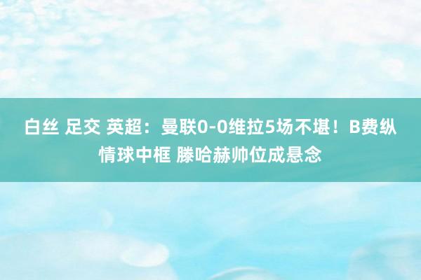 白丝 足交 英超：曼联0-0维拉5场不堪！B费纵情球中框 滕哈赫帅位成悬念