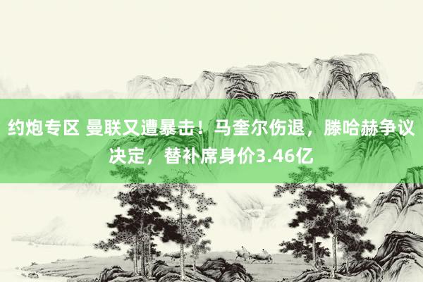 约炮专区 曼联又遭暴击！马奎尔伤退，滕哈赫争议决定，替补席身价3.46亿