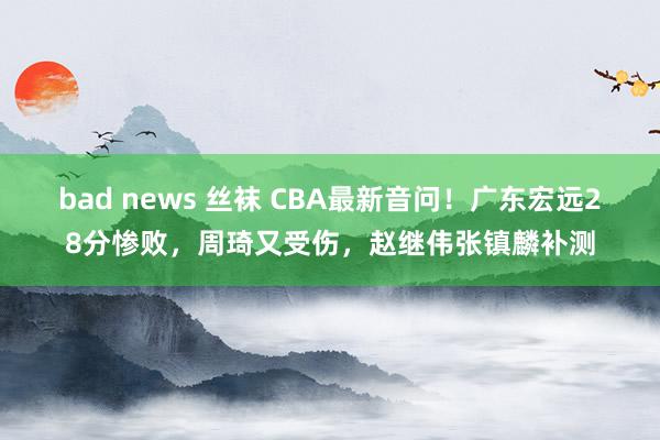 bad news 丝袜 CBA最新音问！广东宏远28分惨败，周琦又受伤，赵继伟张镇麟补测