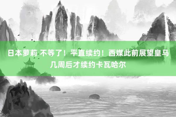 日本萝莉 不等了！平直续约！西媒此前展望皇马几周后才续约卡瓦哈尔